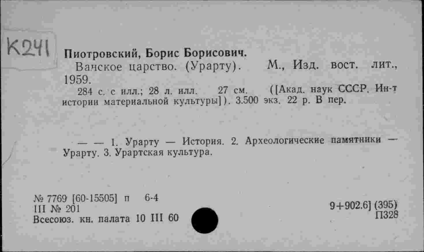 ﻿К2.ЧІ
Пиотровский, Борис Борисович.
Ва.нское царство. (Урарту). М., Изд. вост, лит., 1959.
284 с. с илл.; 28 л. илл. 27 см. ([Акад, наук СССР. Ин-т истории материальной культуры]). 3.500 экз. 22 р. В пер.
--------1_ Урарту — История. 2. Археологические памятники —-Урарту. 3. Урартская культура.
№ 7769 [60-15505] п 6-4
III № 201
Всесоюз. кн. палата 10 III 60
9+902.6] (395)
П328